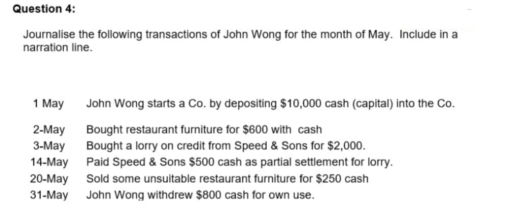 Question 4:
Journalise the following transactions of John Wong for the month of May. Include in a
narration line.
1 May
John Wong starts a Co. by depositing $10,000 cash (capital) into the Co.
2-May
Bought restaurant furniture for $600 with cash
3-May Bought a lorry on credit from Speed & Sons for $2,000.
14-May Paid Speed & Sons $500 cash as partial settlement for lorry.
20-May Sold some unsuitable restaurant furniture for $250 cash
31-May John Wong withdrew $800 cash for own use.