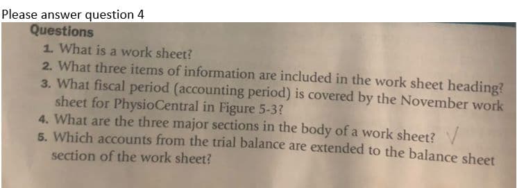 Please answer question 4
Questions
1. What is a work sheet?
2. What three items of information are included in the work sheet heading?
3. What fiscal period (accounting period) is covered by the November work
sheet for PhysioCentral in Figure 5-3?
4. What are the three major sections in the body of a work sheet? V
5. Which accounts from the trial balance are extended to the balance sheet
section of the work sheet?