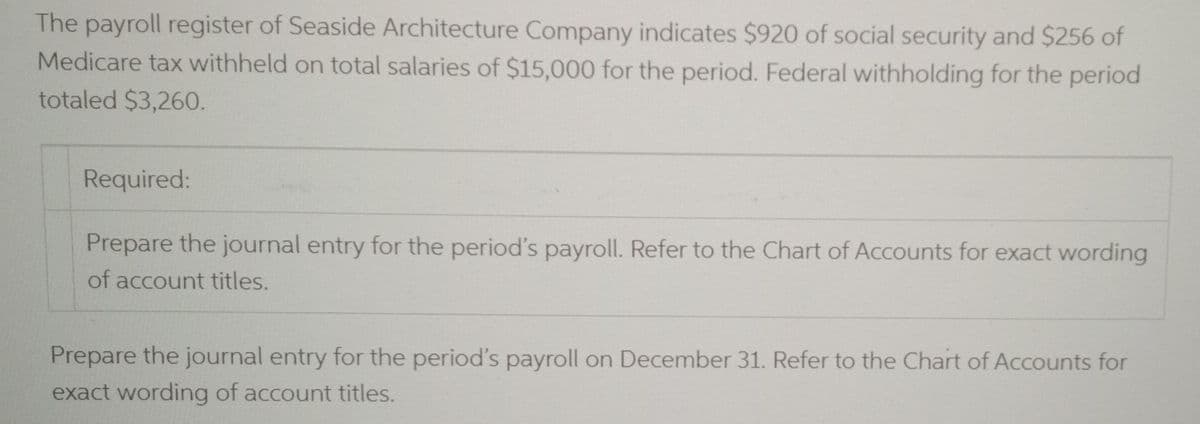 The payroll register of Seaside Architecture Company indicates $920 of social security and $256 of
Medicare tax withheld on total salaries of $15,000 for the period. Federal withholding for the period
totaled $3,260.
Required:
Prepare the journal entry for the period's payroll. Refer to the Chart of Accounts for exact wording
of account titles.
Prepare the journal entry for the period's payroll on December 31. Refer to the Chart of Accounts for
exact wording of account titles.