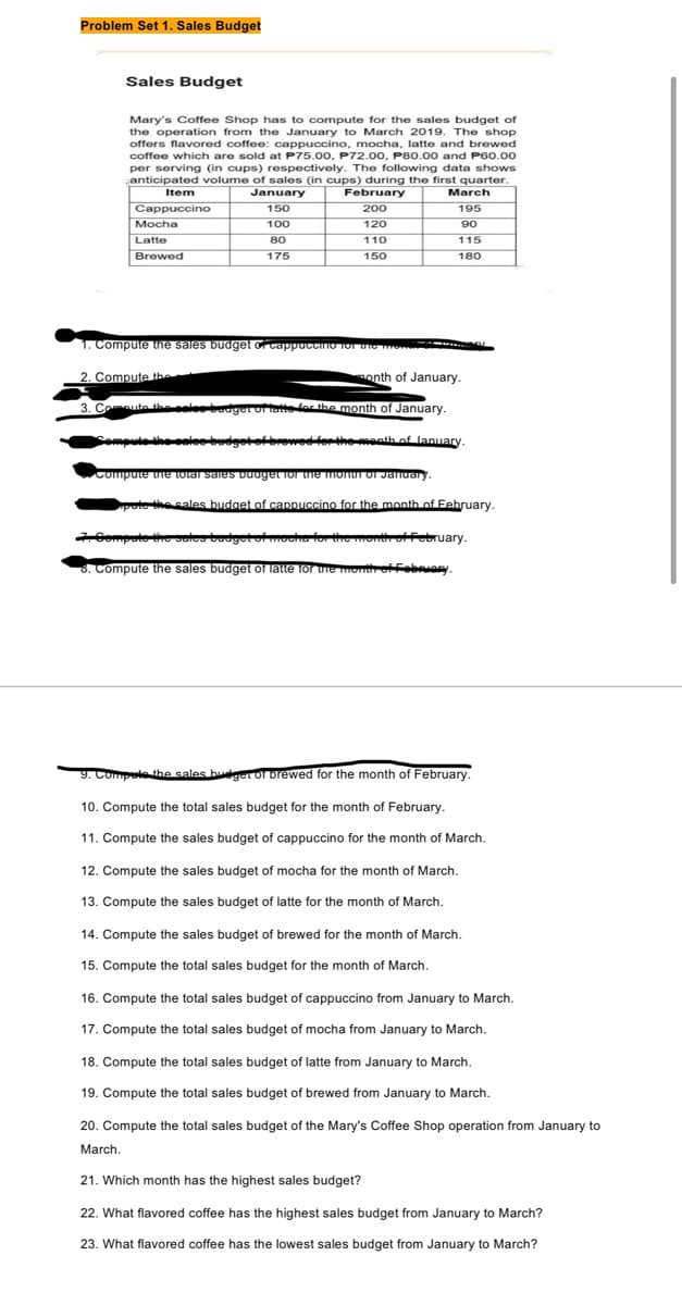 Problem Set 1. Sales Budget
Sales Budget
Mary's Coffee Shop has to compute for the sales budget of
the operation from the January to March 2019. The shop
offers flavored coffee: cappuccino, mocha, latte and brewed
coffee which are sold at P75.00, P72.00, P80.00 and P60.00
per serving (in cups) respectively. The following data shows
anticipated volume of sales (in cups) during the first quarter.
Item
January
February
Cappuccino
150
200
100
120
80
175
Mocha
Latte
Brewed
110
150
March
195
90
115
180
1. Compute the sales budget of cappuccino for the the
2. Compute the
month of January.
3. Compute the selee budget of fatte for the month of January.
Compute the sales budget of browed for the month of January.
✔Compute the total sales budget for the month of January
pute the sales budget of cappuccino for the month of February.
7.
2. Compute the sales budget ofmocha for the month of february.
8. Compute the sales budget of latte for the month of February
9. Compute the sales budget of brewed for the month of February.
10. Compute the total sales budget for the month of February.
11. Compute the sales budget of cappuccino for the month of March.
12. Compute the sales budget of mocha for the month of March.
13. Compute the sales budget of latte for the month of March.
14. Compute the sales budget of brewed for the month of March.
15. Compute the total sales budget for the month of March.
16. Compute the total sales budget of cappuccino from January to March.
17. Compute the total sales budget of mocha from January to March.
18. Compute the total sales budget of latte from January to March.
19. Compute the total sales budget of brewed from January to March.
20. Compute the total sales budget of the Mary's Coffee Shop operation from January to
March.
21. Which month has the highest sales budget?
22. What flavored coffee has the highest sales budget from January to March?
23. What flavored coffee has the lowest sales budget from January to March?