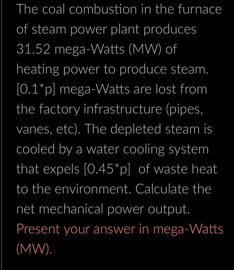 The coal
combustion in the furnace
of steam power plant produces
31.52 mega-Watts (MW) of
heating power to produce steam.
[0.1*p] mega-Watts are lost from
the factory infrastructure (pipes,
vanes, etc). The depleted steam is
cooled by a water cooling system
that expels [0.45*p] of waste heat
to the environment. Calculate the
net mechanical power output.
Present your answer in mega-Watts
(MW).