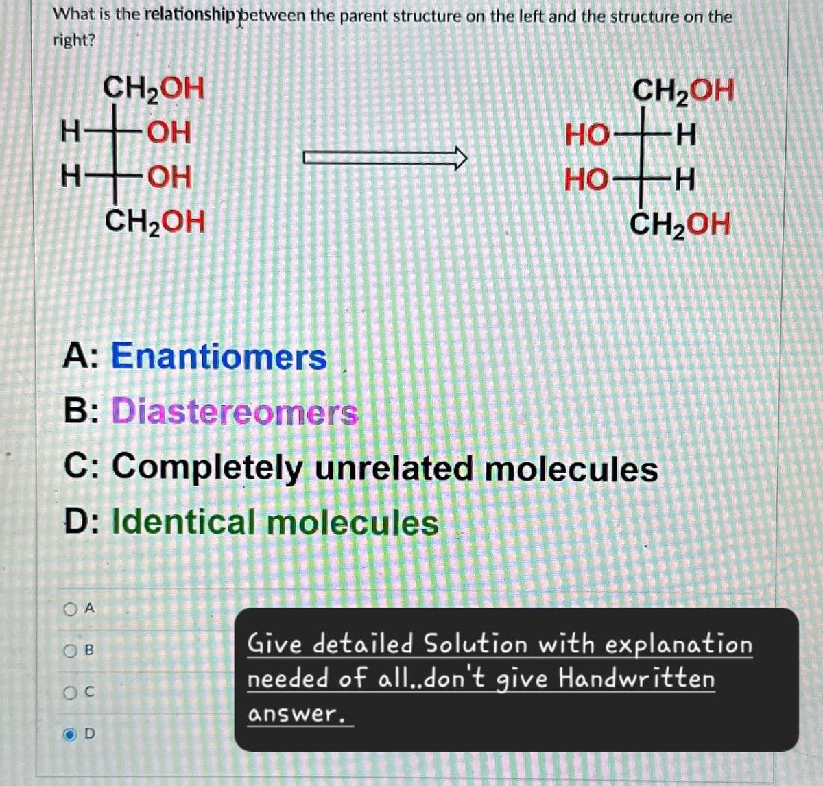 What is the relationship between the parent structure on the left and the structure on the
right?
CH₂OH
нон
нтон
CH₂OH
CH2OH
HO
H
HO
H
CH₂OH
A: Enantiomers
B: Diastereomers
C: Completely unrelated molecules
D: Identical molecules
OA
OB
oc
OD
Give detailed Solution with explanation
needed of all..don't give Handwritten
answer.