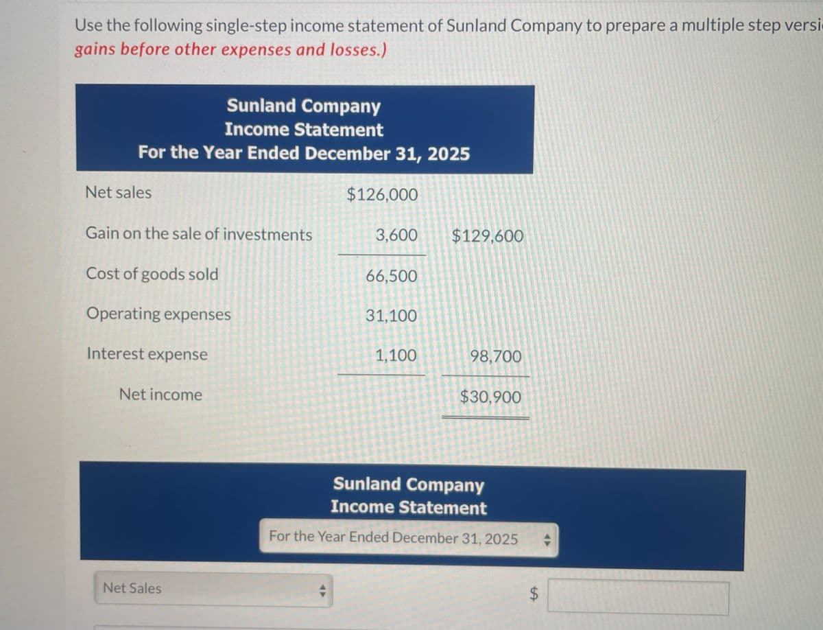 Use the following single-step income statement of Sunland Company to prepare a multiple step versi
gains before other expenses and losses.)
Sunland Company
Income Statement
For the Year Ended December 31, 2025
Net sales
$126,000
Gain on the sale of investments
3,600
$129,600
Cost of goods sold
66,500
Operating expenses
31,100
Interest expense
Net income
1,100
98,700
$30,900
Net Sales
Sunland Company
Income Statement
For the Year Ended December 31, 2025
$
SA