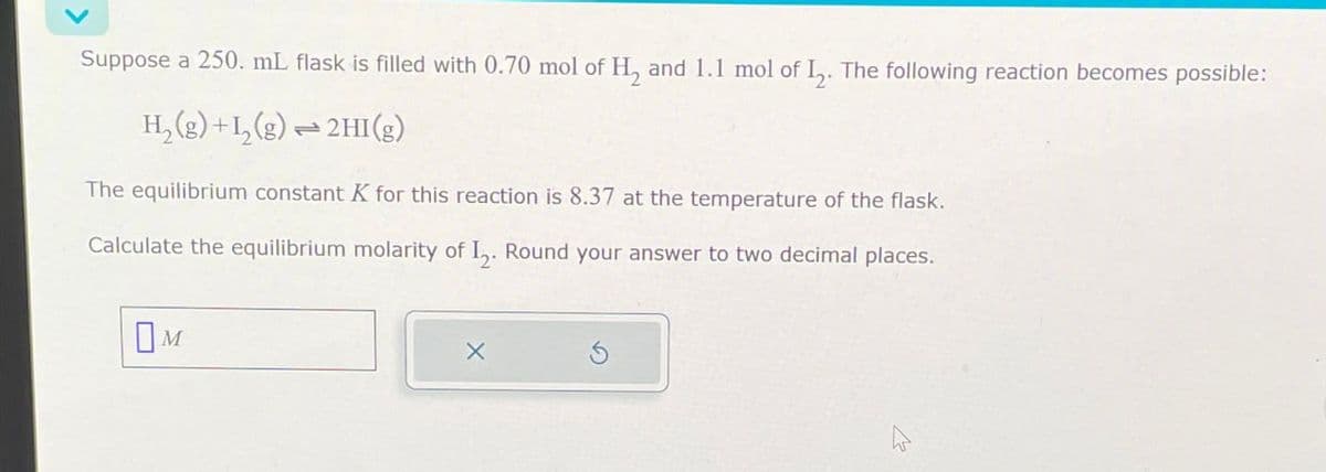 Suppose a 250. mL flask is filled with 0.70 mol of H2 and 1.1 mol of 12. The following reaction becomes possible:
H2(g) +I2(g) — 2HI(g)
=0
The equilibrium constant K for this reaction is 8.37 at the temperature of the flask.
Calculate the equilibrium molarity of 12. Round your answer to two decimal places.
Ом