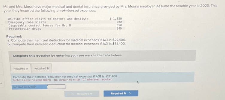 Mr. and Mrs, Moss have major medical and dental insurance provided by Mrs. Moss's employer. Assume the taxable year is 2023. This
year, they incurred the following unreimbursed expenses:
Routine office visits to doctors and dentists
Emergency room visits
Disposable contact lenses for Mr. M
Prescription drugs
Required:
$ 1,320
700
550
849
a. Compute their itemized deduction for medical expenses if AGI is $27,400.
b. Compute their itemized deduction for medical expenses if AGI is $61,400.
Complete this question by entering your answers in the tabs below.
Required A
Required B
Compute their itemized deduction for medical expenses if AGI is $27,400.
Note: Leave no cells blank- be certain to enter "0" wherever required."
Itemized deduction
Required A
Required B >