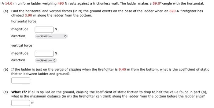A 14.0 m uniform ladder weighing 490 N rests against a frictionless wall. The ladder makes a 59.0⁰-angle with the horizontal.
(a) Find the horizontal and vertical forces (in N) the ground exerts on the base of the ladder when an 820-N firefighter has
climbed 3.90 m along the ladder from the bottom.
horizontal force
magnitude
direction
vertical force
magnitude
direction
-Select--
N
m
N
--Select--
(b) If the ladder is just on the verge of slipping when the firefighter is 9.40 m from the bottom, what is the coefficient of static
friction between ladder and ground?
(c) What If? If oil is spilled on the ground, causing the coefficient of static friction to drop to half the value found in part (b),
what is the maximum distance (in m) the firefighter can climb along the ladder from the bottom before the ladder slips?