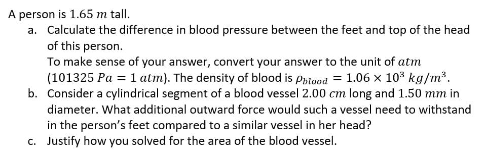 A person is 1.65 m tall.
a. Calculate the difference in blood pressure between the feet and top of the head
of this person.
To make sense of your answer, convert your answer to the unit of atm
(101325 Pa = 1 atm). The density of blood is Pblood = 1.06 × 10³ kg/m³.
b. Consider a cylindrical segment of a blood vessel 2.00 cm long and 1.50 mm in
diameter. What additional outward force would such a vessel need to withstand
in the person's feet compared to a similar vessel in her head?
c. Justify how you solved for the area of the blood vessel.