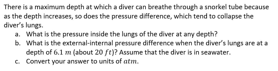There is a maximum depth at which a diver can breathe through a snorkel tube because
as the depth increases, so does the pressure difference, which tend to collapse the
diver's lungs.
a. What is the pressure inside the lungs of the diver at any depth?
b.
What is the external-internal pressure difference when the diver's lungs are at a
depth of 6.1 m (about 20 ft)? Assume that the diver is in seawater.
Convert your answer to units of atm.