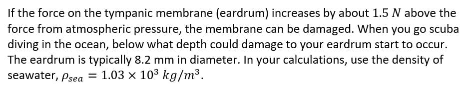 If the force on the tympanic membrane (eardrum) increases by about 1.5 N above the
force from atmospheric pressure, the membrane can be damaged. When you go scuba
diving in the ocean, below what depth could damage to your eardrum start to occur.
The eardrum is typically 8.2 mm in diameter. In your calculations, use the density of
seawater, Psea = 1.03 × 10³ kg/m³.
