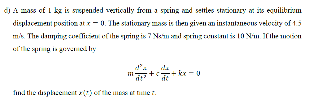 ) A mass of 1 kg is suspended vertically from a spring and settles stationary at its equilibrium
displacement position at x = 0. The stationary mass is then given an instantaneous velocity of 4.5
m/s. The damping coefficient of the spring is 7 Ns/m and spring constant is 10 N/m. If the motion
of the spring is governed by
d?x
dx
+с—+kх — 0
dt
m
dt?
find the displacement x (t) of the mass at time t.
