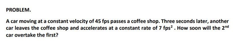 PROBLEM.
A car moving at a constant velocity of 45 fps passes a coffee shop. Three seconds later, another
car leaves the coffee shop and accelerates at a constant rate of 7 fps? . How soon will the 2nd
car overtake the first?
