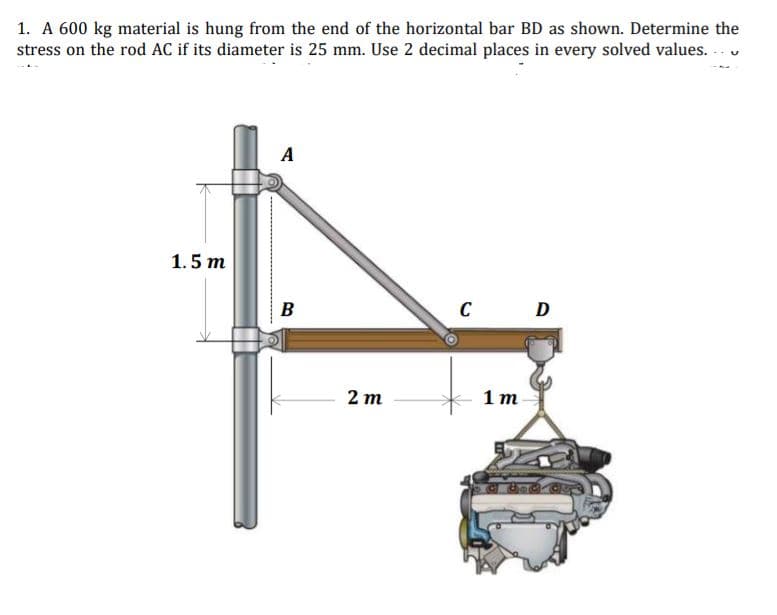 1. A 600 kg material is hung from the end of the horizontal bar BD as shown. Determine the
stress on the rod AC if its diameter is 25 mm. Use 2 decimal places in every solved values.
A
1.5 m
B
C D
2 т
1 т
