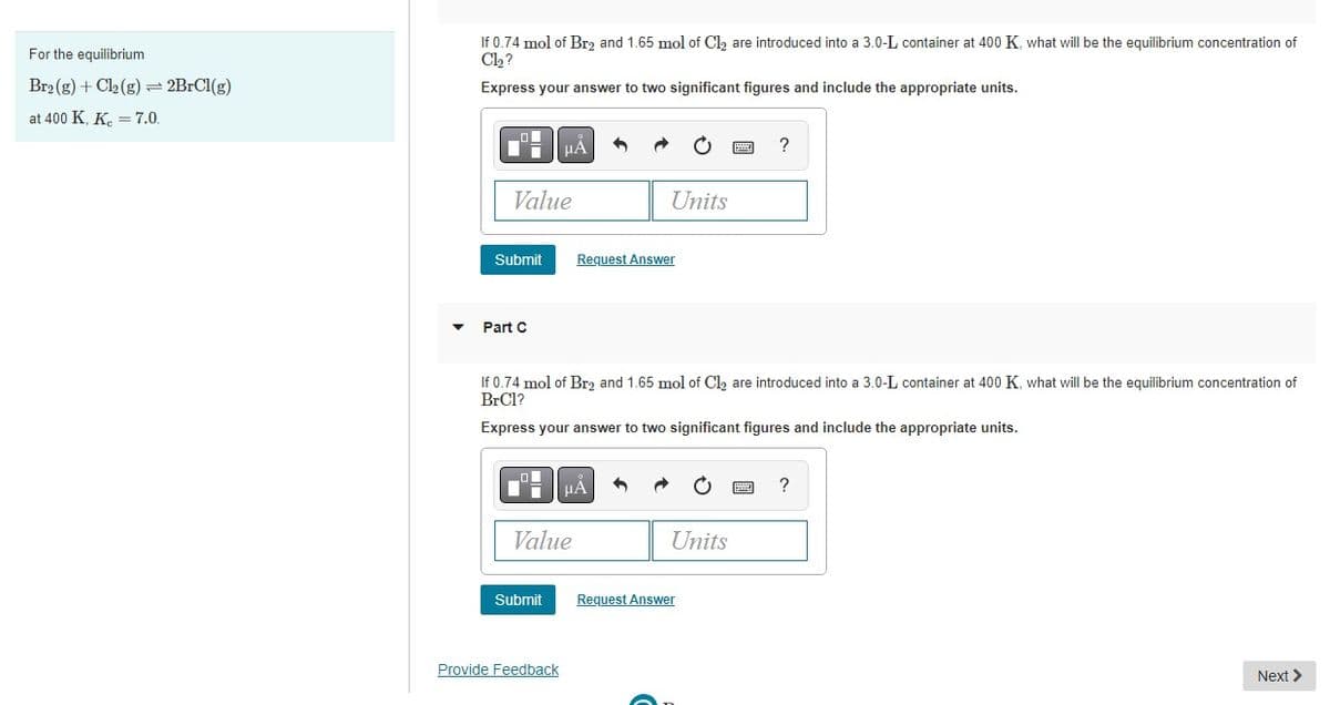 For the equilibrium
Br2(g) + Cl₂(g) = 2BrCl(g)
at 400 K, K = 7.0.
If 0.74 mol of Br2 and 1.65 mol of Cl₂ are introduced into a 3.0-L container at 400 K, what will be the equilibrium concentration of
Cl₂?
Express your answer to two significant figures and include the appropriate units.
Value
Submit
Part C
μA
Submit
Value
Provide Feedback
1
If 0.74 mol of Br₂ and 1.65 mol of Cl₂ are introduced into a 3.0-L container at 400 K, what will be the equilibrium concentration of
BrCl?
Express your answer to two significant figures and include the appropriate units.
Units
Request Answer
μA 3
Units
?
Request Answer
?
Next >
