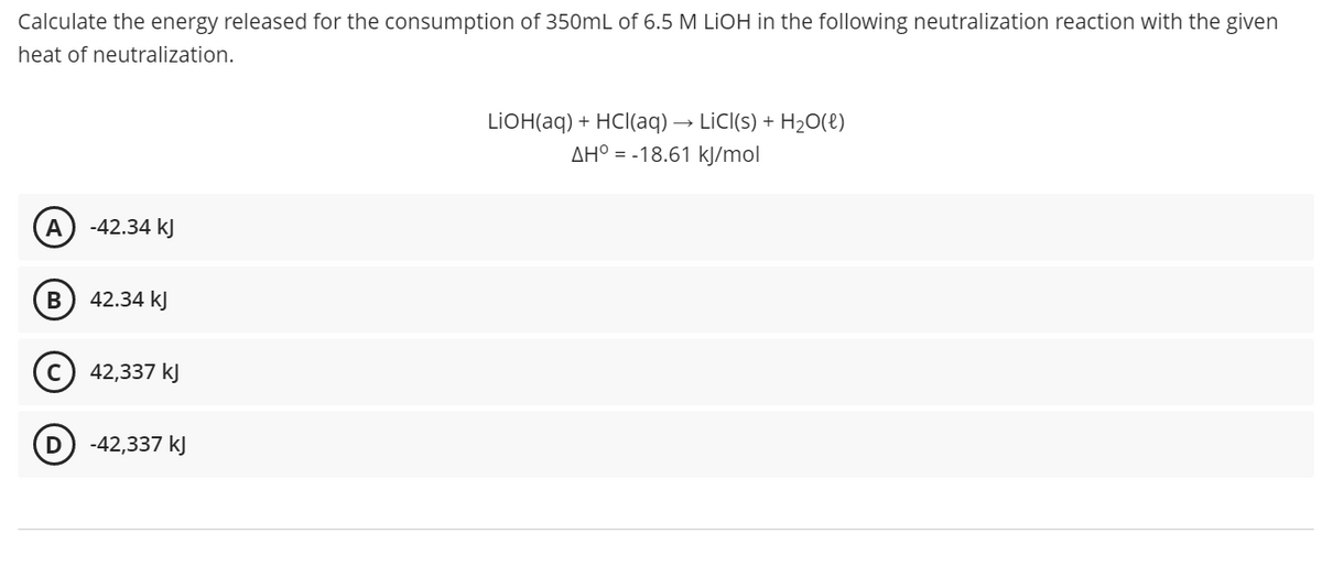 Calculate the energy released for the consumption of 350mL of 6.5 M LİOH in the following neutralization reaction with the given
heat of neutralization.
LIOH(aq) + HCl(aq) → LİCI(s) + H20(e)
AH° = -18.61 kJ/mol
A
-42.34 kJ
42.34 kJ
42,337 kJ
D
-42,337 kJ
