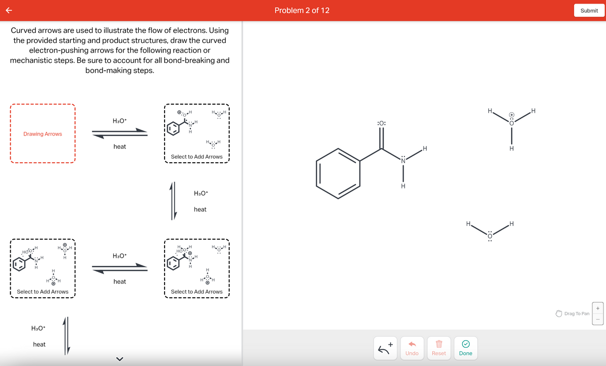 Curved arrows are used to illustrate the flow of electrons. Using
the provided starting and product structures, draw the curved
electron-pushing arrows for the following reaction or
mechanistic steps. Be sure to account for all bond-breaking and
bond-making steps.
Drawing Arrows
Hoo H
H
H3O+
Ⓒ
heat
H
✪
Select to Add Arrows
H
1
H3O+
heat
H3O+
heat
<
I
•H
Ho!
H .H
HOO
Select to Add Arrows
H3O+
Hö
heat
H
H
HH
H
H.H
Select to Add Arrows
Problem 2 of 12
:0:
+
H
Undo
H
Reset
H.
Done
H
:O:
HIO:+
Н
H
H
Submit
Drag To Pan
+