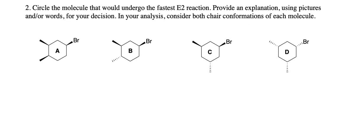 2. Circle the molecule that would undergo the fastest E2 reaction. Provide an explanation, using pictures
and/or words, for your decision. In your analysis, consider both chair conformations of each molecule.
Br
Br
Br
Br
**
A
B
с
D
******