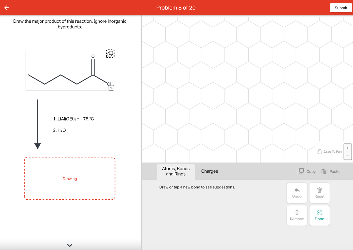 K
Draw the major product of this reaction. Ignore inorganic
byproducts.
1. LIAI(OET) 3H, -78 °C
2. H₂O
Drawing
Problem 8 of 20
Atoms, Bonds
and Rings
Charges
Draw or tap a new bond to see suggestions.
Undo
Remove
Copy
Drag To Pan
Reset
Submit
Done
Paste