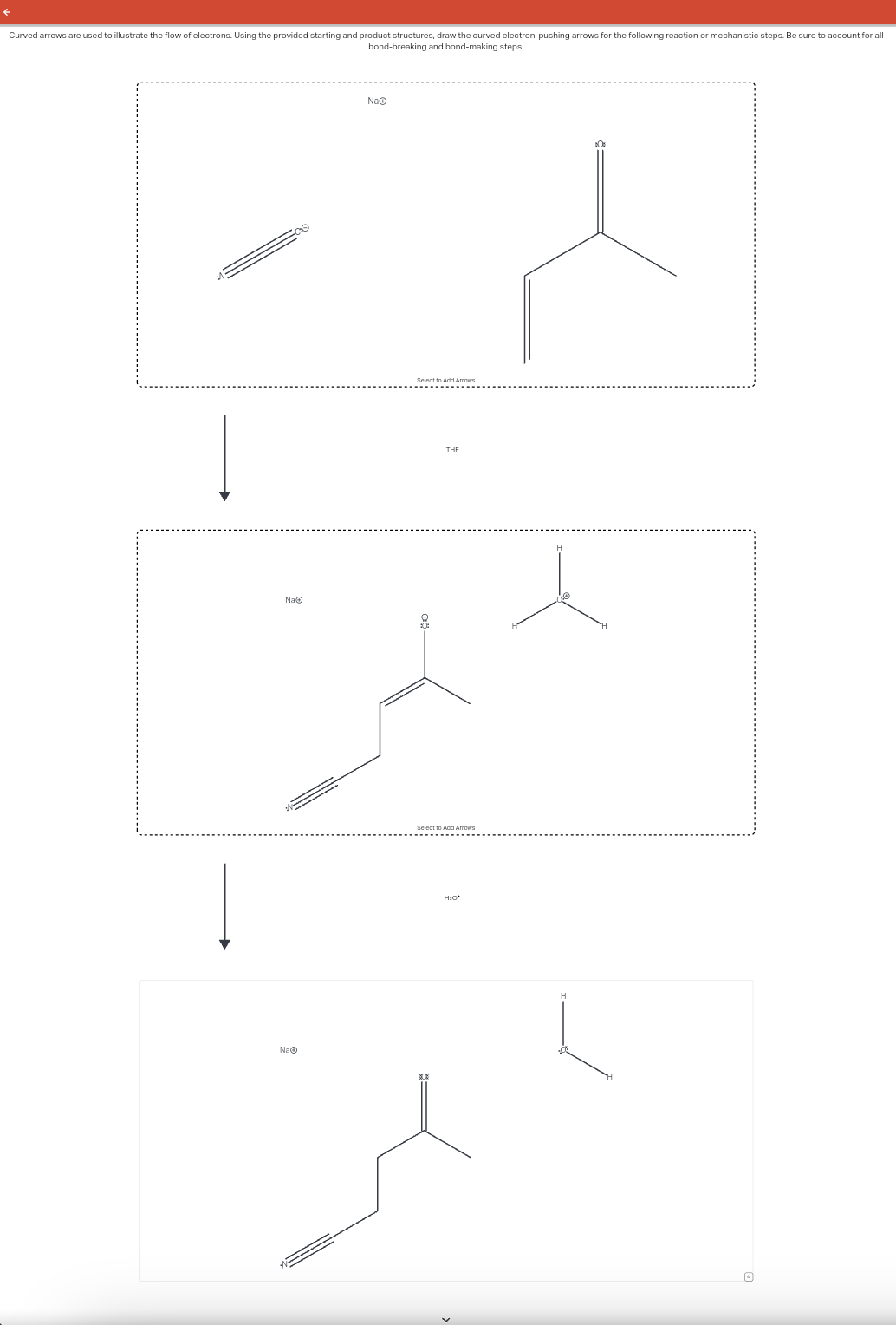 Curved arrows are used to illustrate the flow of electrons. Using the provided starting and product structures, draw the curved electron-pushing arrows for the following reaction or mechanistic steps. Be sure to account for all
bond-breaking and bond-making steps.
NaⒸ
NaⒸ
NaⒸ
THE
H₂O