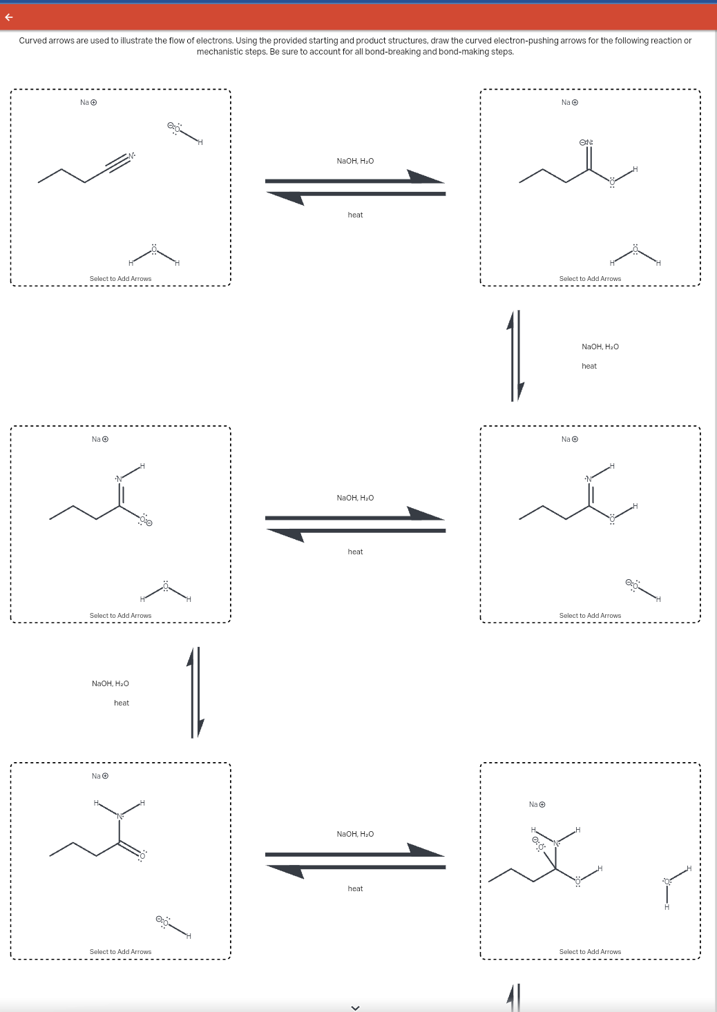 Curved arrows are used to illustrate the flow of electrons. Using the provided starting and product structures, draw the curved electron-pushing arrows for the following reaction or
mechanistic steps. Be sure to account for all bond-breaking and bond-making steps.
Na
Select to Add Arrows
نکه
Select to Add Arrows
NaOH, H₂O
Na Ⓒ
heat
Select to Add Arrows
1.
NaOH, H₂O
heat
NaOH, H₂O
heat
NaOH, H₂O
heat
1
41
Na
Na Ⓒ
ON:
Select to Add Arrows
Na Ⓒ
NaOH, H₂O
é
heat
Select to Add Arrows
Select to Add Arrows