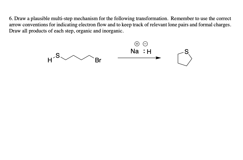6. Draw a plausible multi-step mechanism for the following transformation. Remember to use the correct
arrow conventions for indicating electron flow and to keep track of relevant lone pairs and formal charges.
Draw all products of each step, organic and inorganic.
H
S.
Br
Na : H
S