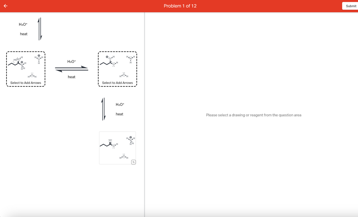 H3O+
heat
Hoo H
HH
H₂
HOH
H
Select to Add Arrows
H3O+
heat
1
:0:
Select to Add Arrows
H H
H3O+
H
heat
-H
H
H
H
H
HH
Q
Problem 1 of 12
Please select a drawing or reagent from the question area
Submit