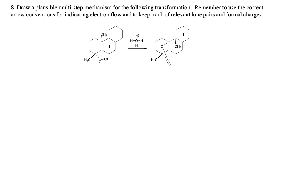 8. Draw a plausible multi-step mechanism for the following transformation. Remember to use the correct
arrow conventions for indicating electron flow and to keep track of relevant lone pairs and formal charges.
H₂C
O
CH₂
H
-OH
H-O-H
H
H₂C
O
CH3
