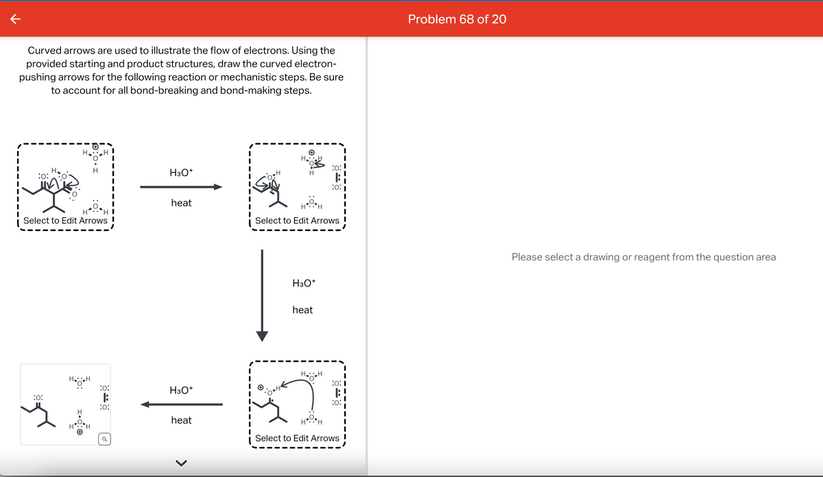 Curved arrows are used to illustrate the flow of electrons. Using the
provided starting and product structures, draw the curved electron-
pushing arrows for the following reaction or mechanistic steps. Be sure
to account for all bond-breaking and bond-making steps.
H
:0:
Select to Edit Arrows
:0:
H.H
H
:0:
:0:
H3O+
heat
H3O+
heat
H
H
H H
Select to Edit Arrows
H3O+
heat
HH
:0:
|:
:0:
H H
:0:1
:0:
Select to Edit Arrows
Problem 68 of 20
Please select a drawing or reagent from the question area