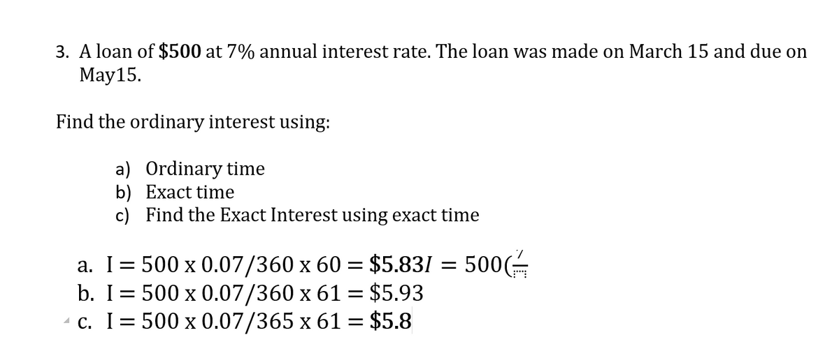 3. A loan of $500 at 7% annual interest rate. The loan was made on March 15 and due on
Мay15.
Find the ordinary interest using:
a) Ordinary time
b) Exact time
c) Find the Exact Interest using exact time
a. I= 500 x 0.07/360 x 60 = $5.831 = 500(É
b. I= 500 x 0.07/360 x 61 = $5.93
- c. I= 500 x 0.07/365 x 61 = $5.8
