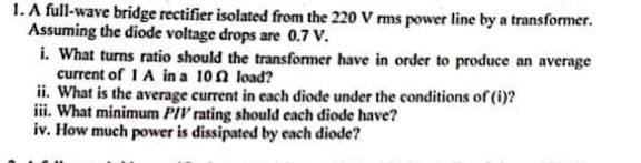 1. A full-wave bridge rectifier isolated from the 220 V rms power line by a transformer.
Assuming the diode voltage drops are 0.7 V.
i. What turns ratio should the transformer have in order to produce an average
current of 1 A in a 10
load?
ii. What is the average current in each diode under the conditions of (i)?
iii. What minimum PIV rating should each diode have?
iv. How much power is dissipated by each diode?