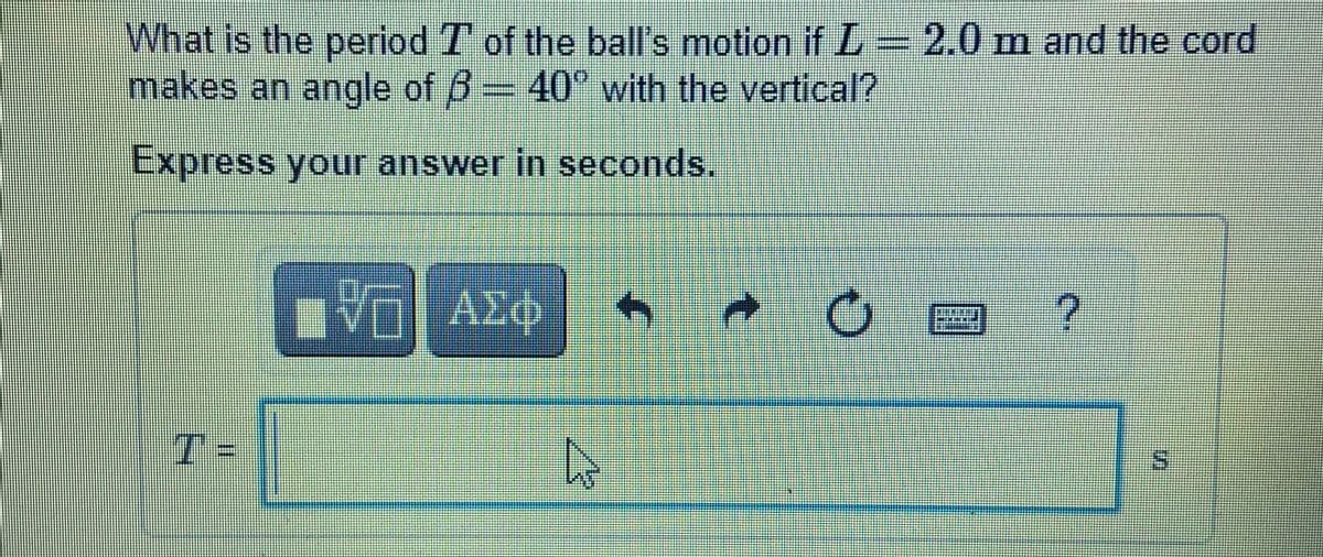 What is the period T of the ball's motion if L= 2.0 m and the cord
makes an angle of 6 40° with the vertical?
Express your answer in seconds.
T=
in
%3D
