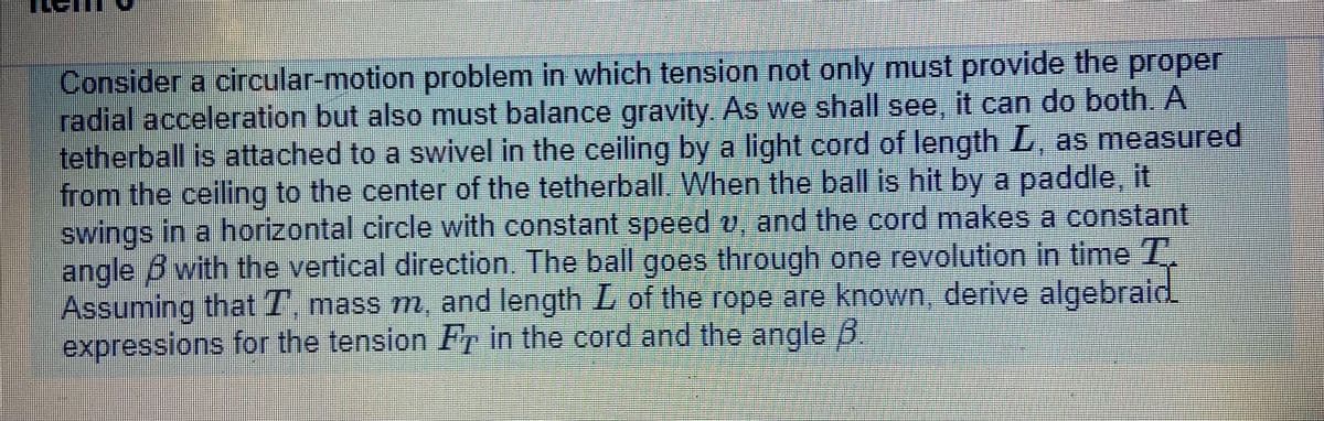 Consider a circular-motion problem in which tension not only must provide the proper
radial acceleration but also must balance gravity As we shall see, it can do both. A
tetherball is attached to a swivel in the ceiling by a light cord of length L, as measured
from the ceiling to the center of the tetherball When the ball is hit by a paddle, it
swings in a horizontal circle with constant speed o and the cord makes a constant
angle B with the vertical direction. The ball goes through one revolution in time T.
Assuming that T, mass m, and length L of the rope are known, derive algebrald
expressions for the tension Fr in the cord and the angle B
