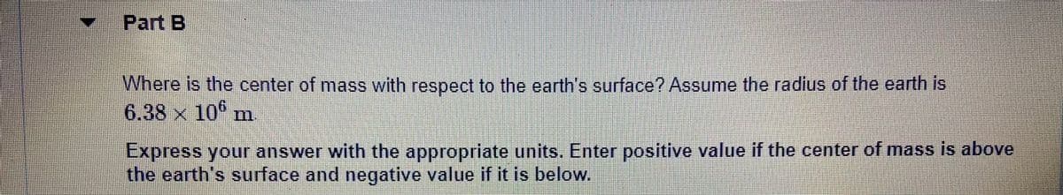 Part B
Where is the center of mass with respect to the earth's surface? Assume the radius of the earth is
6.38 x 10
Express your answer with the appropriate units. Enter positive value if the center of mass is above
the earth's surface and negative value if it is below.
