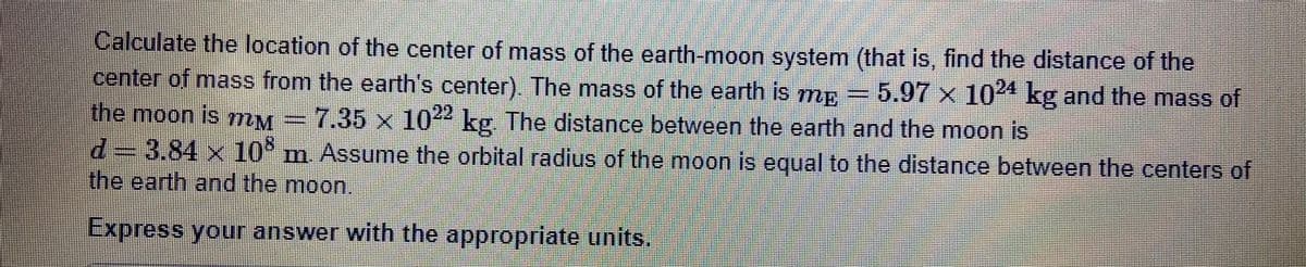 Calculate the location of the center of mass of the earth-moon system (that is, find the distance of the
center of mass from the earth's center). The mass of the earth is mp =5.97 x 10" kg and the mass of
the moon is mM =7.35 x 10 kg. The distance between the earth and the moon is
d=D3.84x 10 m. Assume the orbital radius of the moon is equal to the distance between the centers of
the earth and the moon.
Express your answer with the appropriate units.
