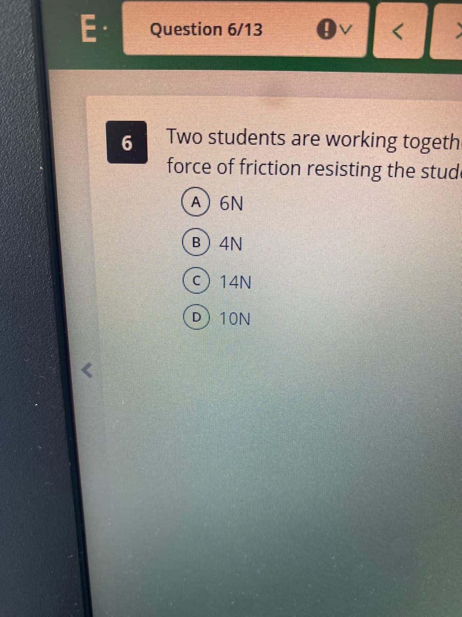 E·
Question 6/13
Two students are working togeth-
force of friction resisting the stude
A) 6N
4N
14N
D.
10N

