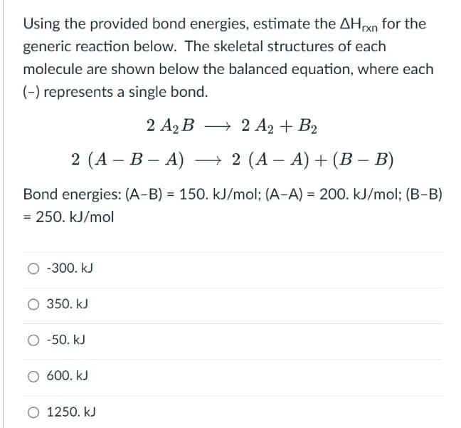 Using the provided bond energies, estimate the AHrxn for the
generic reaction below. The skeletal structures of each
molecule are shown below the balanced equation, where each
(-) represents a single bond.
2 A2 B → 2 A2 + B2
2 (A – B – A)
→ 2 (A – A) + (B – B)
-
-
Bond energies: (A-B) = 150. kJ/mol; (A-A) = 200. kJ/mol; (B-B)
%3D
= 250. kJ/mol
O -300. kJ
O 350. kJ
O -50. kJ
600. kJ
O 1250. kJ
