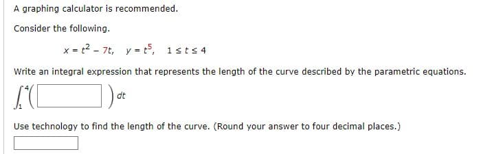A graphing calculator is recommended.
Consider the following.
x = t²7t, y = t³, 1st≤4
Write an integral expression that represents the length of the curve described by the parametric equations.
AC
dt
Use technology to find the length of the curve. (Round your answer to four decimal places.)
