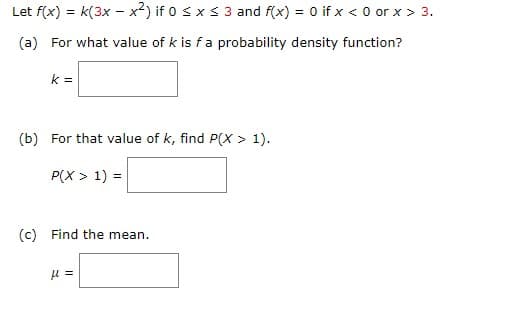 Let f(x) = k(3x - x²) if 0 ≤ x ≤ 3 and f(x) = 0 if x <0 or x > 3.
(a) For what value of k is f a probability density function?
k=
(b) For that value of k, find P(X > 1).
P(X > 1) =
(c) Find the mean.
H =