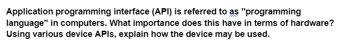 Application programming interface (API) is referred to as "programming
language" in computers. What importance does this have in terms of hardware?
Using various device APIs, explain how the device may be used.