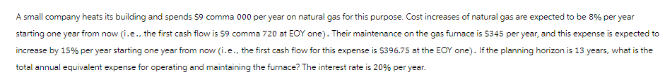 A small company heats its building and spends $9 comma 000 per year on natural gas for this purpose. Cost increases of natural gas are expected to be 8% per year
starting one year from now (i.e., the first cash flow is $9 comma 720 at EOY one). Their maintenance on the gas furnace is $345 per year, and this expense is expected to
increase by 15% per year starting one year from now (i.e., the first cash flow for this expense is $396.75 at the EOY one). If the planning horizon is 13 years, what is the
total annual equivalent expense for operating and maintaining the furnace? The interest rate is 20% per year.