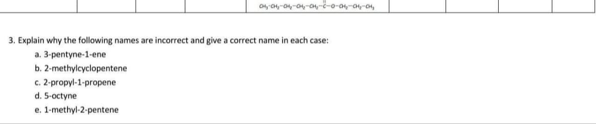 CH, CH,-aH,-CH,-CH,--o-a,-CH,-04,
3. Explain why the following names are incorrect and give a correct name in each case:
a. 3-pentyne-1-ene
b. 2-methylcyclopentene
c. 2-propyl-1-propene
d. 5-octyne
e. 1-methyl-2-pentene
