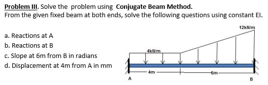 Problem III. Solve the problem using Conjugate Beam Method.
From the given fixed beam at both ends, solve the following questions using constant El.
12kN/m
a. Reactions at A
b. Reactions at B
4kN/m
c. Slope at 6m from B in radians
d. Displacement at 4m from A in mm
4m
6m