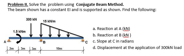 Problem II. Solve the problem using Conjugate Beam Method.
The beam shown has a constant El and is supported as shown. Find the following:
300 KN
15 kN/m
a. Reaction at A (KN)
slim
1.5 kNm
b. Reaction at B (kN)
B
с
c. Slope at C in radians
2m
10m
d. Displacement at the application of 300kN load
m | 3m | 3m t