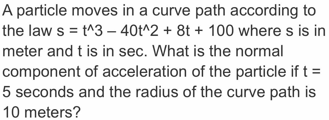 A particle moves in a curve path according to
the law s = t^3 – 40t^2 + 8t + 100 where s is in
meter and t is in sec. What is the normal
component of acceleration of the particle if t =
5 seconds and the radius of the curve path is
10 meters?
