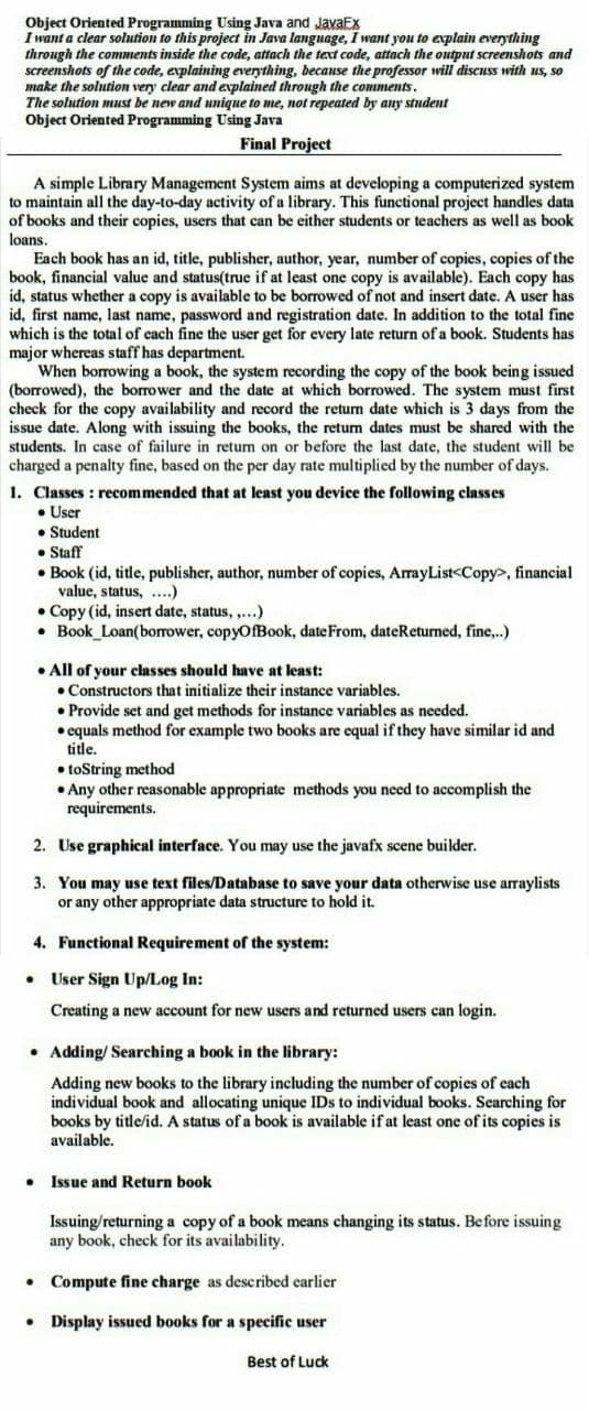 Object Oriented Programming Using Java and JavaEx
I want a clear solution to this project in Java language, I want you to explain everything
through the comments inside the code, attach the text code, attach the output screenshots and
screenshots of the code, explaining everything, becanse the professor will discuss with us, so
make the solution very clear and explained through the comments.
The solution must be new and unique to me, not repeated by any student
Object Oriented Programming Using Java
Final Project
A simple Library Management System aims at developing a computerized system
to maintain all the day-to-day activity of a library. This functional project handles data
of books and their copies, users that can be either students or teachers as well as book
loans.
Each book has an id, title, publisher, author, year, number of copies, copies of the
book, financial value and status(true if at least one copy is available). Each copy has
id, status whether a copy is available to be borrowed of not and insert date. A user has
id, first name, last name, password and registration date. In addition to the total fine
which is the total of each fine the user get for every late return of a book. Students has
major whereas staff has department.
When borrowing a book, the system recording the copy of the book being issued
(borrowed), the borrower and the date at which borrowed. The system must first
check for the copy availability and record the retum date which is 3 days from the
issue date. Along with issuing the books, the retum dates must be shared with the
students. In case of failure in returm on or before the last date, the student will be
charged a penalty fine, based on the per day rate multiplied by the number of days.
1. Classes : recommended that at least you device the following classes
• User
• Student
• Staff
• Book (id, title, publisher, author, number of copies, ArrayList<Copy>, financial
value, status, ..)
• Copy (id, insert date, status, ,..)
• Book Loan(borrower, copyOfBook, date From, dateReturned, fine,..)
• All of your classes should have at least:
• Constructors that initialize their instance variables.
• Provide set and get methods for instance variables as needed.
• equals method for example two books are equal if they have similar id and
title.
• toString method
• Any other reasonable appropriate methods you need to accomplish the
requirements.
2. Use graphical interface. You may use the javafx scene builder.
3. You may use text files/Database to save your data otherwise use arraylists
or any other appropriate data structure to hold it.
4. Functional Requirement of the system:
User Sign Up/Log In:
Creating a new account for new users and returned users can login.
• Adding/ Searching a book in the library:
Adding new books to the library including the number of copies of each
individual book and allocating unique IDs to individual books. Searching for
books by title/id. A status of a book is available if at least one of its copies is
available.
Issue and Return book
Issuing/returning a copy of a book means changing its status. Before issuing
any book, check for its availability.
Compute fine charge as described earlier
Display issued books for a specific user
Best of Luck
