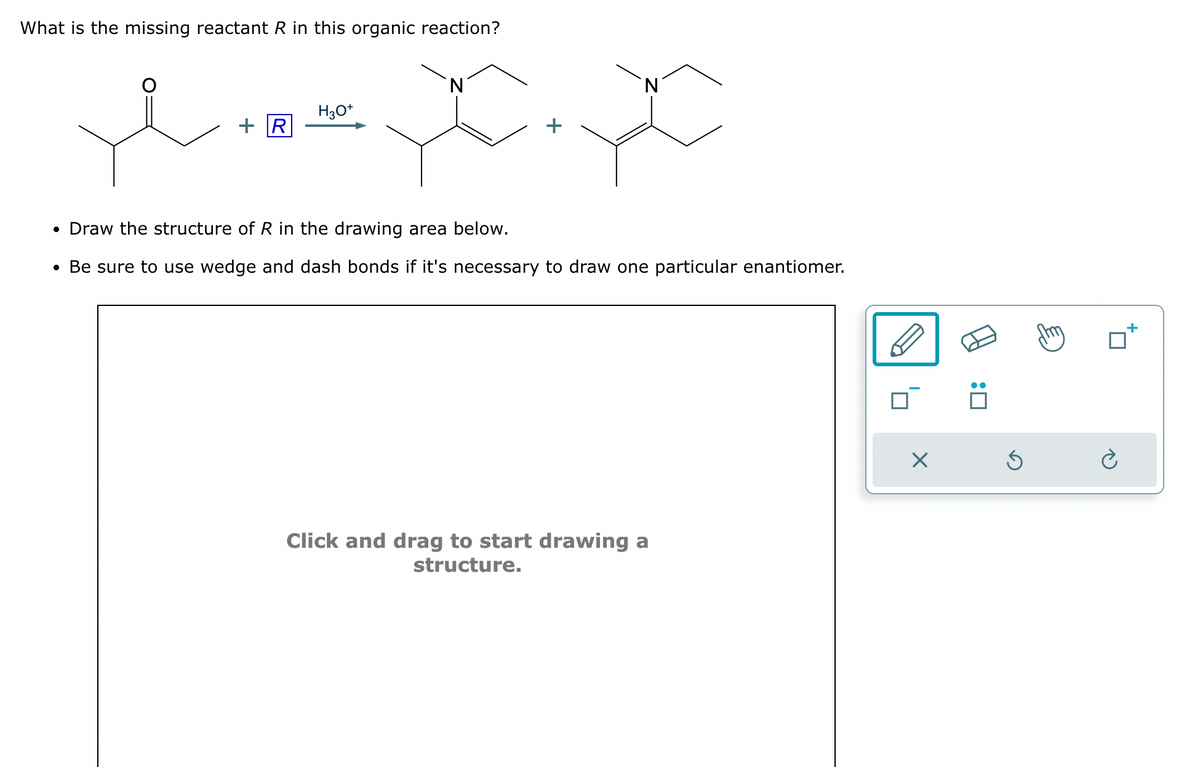 What is the missing reactant R in this organic reaction?
N
N
H3O+
+R
• Draw the structure of R in the drawing area below.
• Be sure to use wedge and dash bonds if it's necessary to draw one particular enantiomer.
Click and drag to start drawing a
structure.
☑
:
