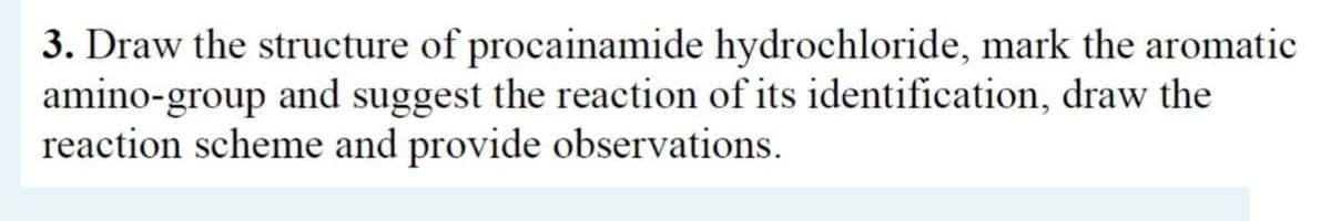 3. Draw the structure of procainamide hydrochloride, mark the aromatic
amino-group and suggest the reaction of its identification, draw the
reaction scheme and provide observations.
