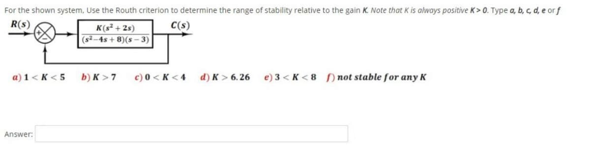 For the shown system, Use the Routh criterion to determine the range of stability relative to the gain K. Note that K is always positive K> 0. Type a, b, c, d, e or f
R(s)
C(s)
K(s? + 2s)
(s2 -4s + 8)(s – 3)
a) 1 < K < 5
b) K > 7
c) 0 < K < 4
d) K > 6. 26
e) 3 < K < 8 ) not stable for any K
Answer:
