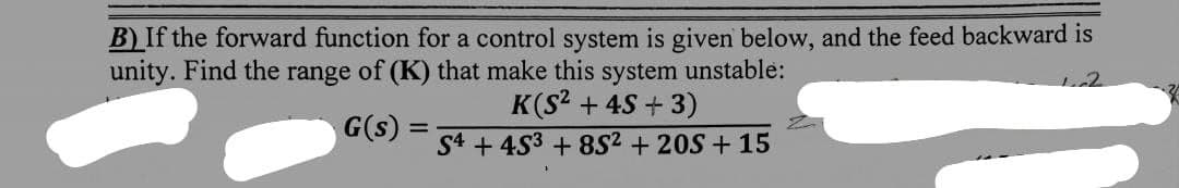 B) If the forward function for a control system is given below, and the feed backward is
unity. Find the range of (K) that make this
G(s) =
system unstable:
K(S² + 4S+3)
S4453 +852 +20S +15