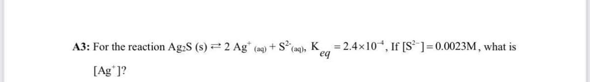 A3: For the reaction Ag2S (s) 2 Ag+ (aq) + S² (aq), K
= 2.4×10, If [S²] = 0.0023M, what is
eq
[Ag*]?