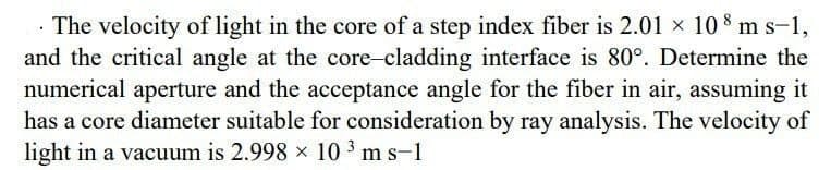 . The velocity of light in the core of a step index fiber is 2.01 × 108 m s-1,
and the critical angle at the core-cladding interface is 80°. Determine the
numerical aperture and the acceptance angle for the fiber in air, assuming it
has a core diameter suitable for consideration by ray analysis. The velocity of
light in a vacuum is 2.998 x 103 m s-1
